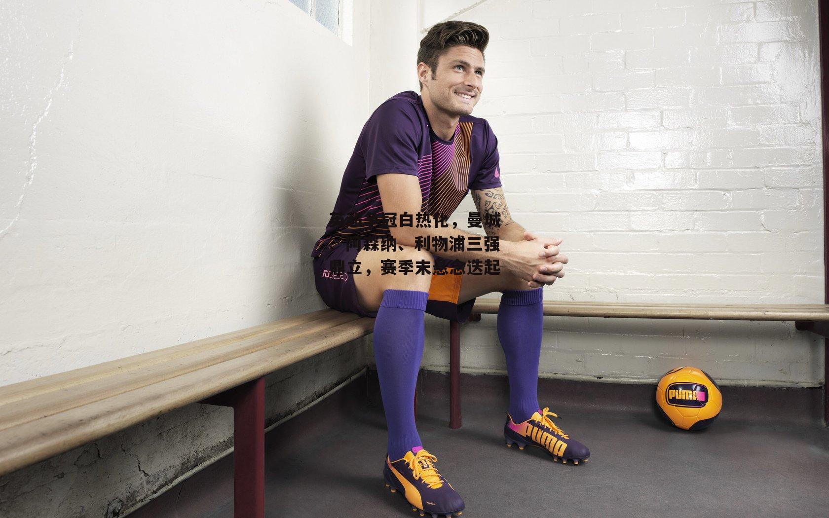 英超争冠白热化，曼城、阿森纳、利物浦三强鼎立，赛季末悬念迭起