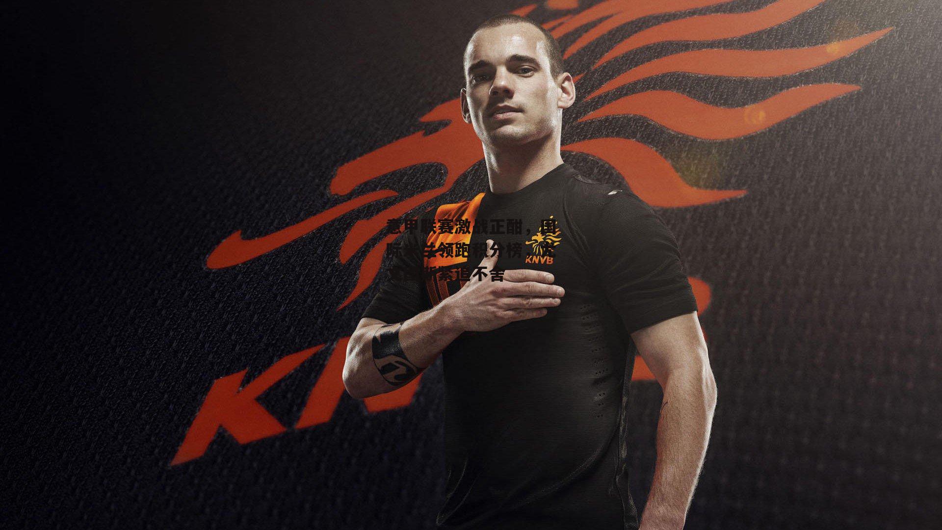 意甲联赛激战正酣，国际米兰领跑积分榜，尤文图斯紧追不舍